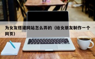 湘阴为女友搭建网站怎么弄的（给女朋友制作一个网页）