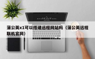 湘阴蒲公英x1可以搭建远程网站吗（蒲公英远程联机官网）