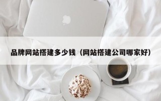 湘阴品牌网站搭建多少钱（网站搭建公司哪家好）